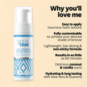Why you'll love me: 
Easy to apply
Luxurious foam texture
Fully customisable to achieve your desired shade of bronze
Lightweight, fast drying and non sticky formula
Results in as little as 60 minutes
Delicious coconut and vanilla scent
Hydrating and long lasting with Aloe Vera and Guarana