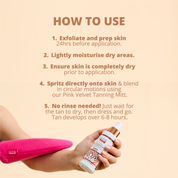 How to use Tan & Tone Oil: 
1) Exfoliate and prep skin 24hrs before application
2) Lightly moisturise dry areas
3) Ensure skin is completely dry prior to application
4) Spritz directly on to the skin and blend in circular motions using our Pink Velvet Tanning Mitt
5) No rinse needed! Just wait for the tan to dry, then dress and go. Tan will develop over 6-8 hours.