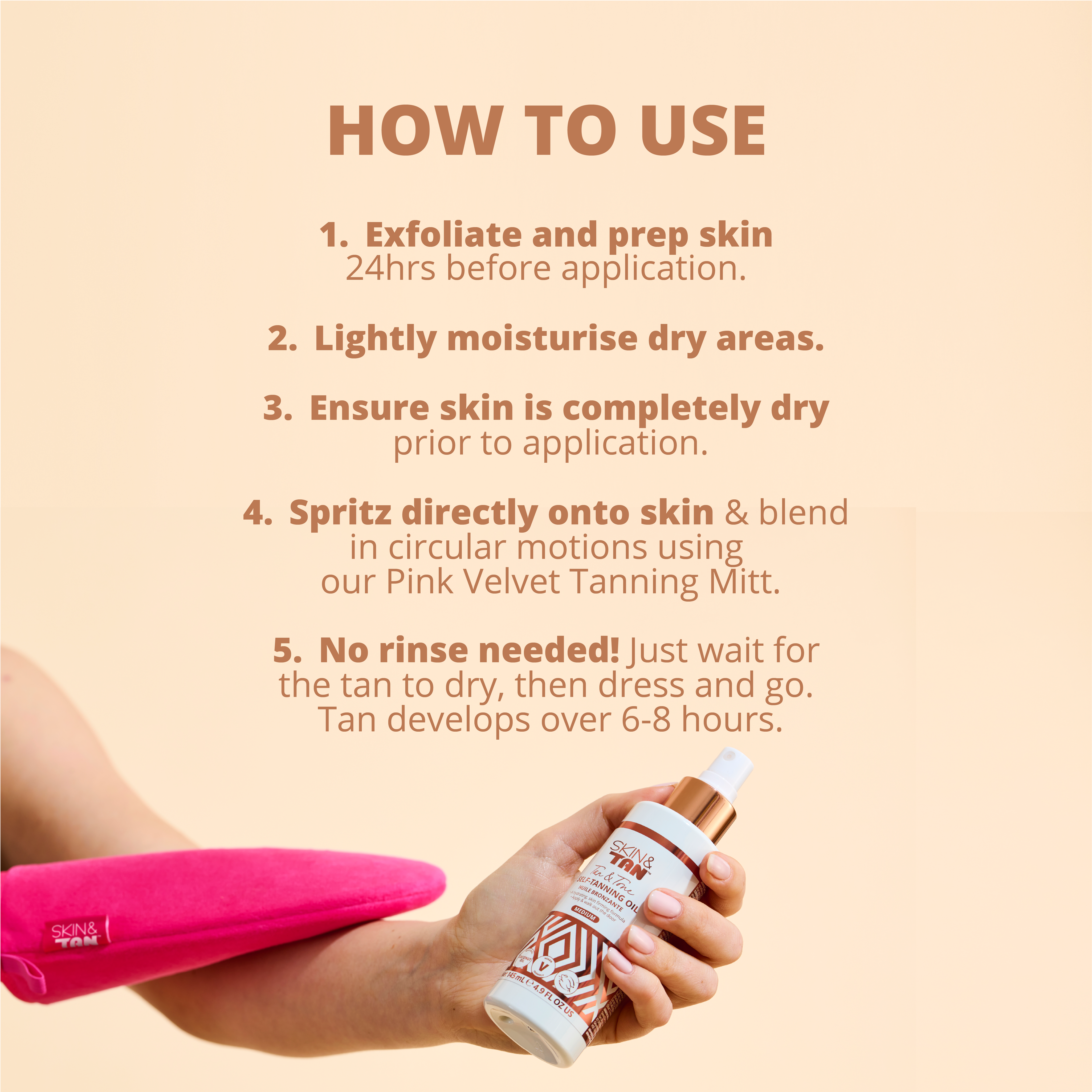 How to use Tan & Tone Oil: 
1) Exfoliate and prep skin 24hrs before application
2) Lightly moisturise dry areas
3) Ensure skin is completely dry prior to application
4) Spritz directly on to the skin and blend in circular motions using our Pink Velvet Tanning Mitt
5) No rinse needed! Just wait for the tan to dry, then dress and go. Tan will develop over 6-8 hours.