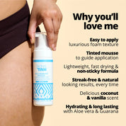 Self Tanning Mousse USPs
Easy to apply 
Luxurious foam texture
Tinted mousse to guide application
Lightweight, fast drying and non-sticky formula
Streak free and natural looking results every time 
Delicious coconut and vanilla scent
Hydrating and long lasting with Aloe Vera and Guarana